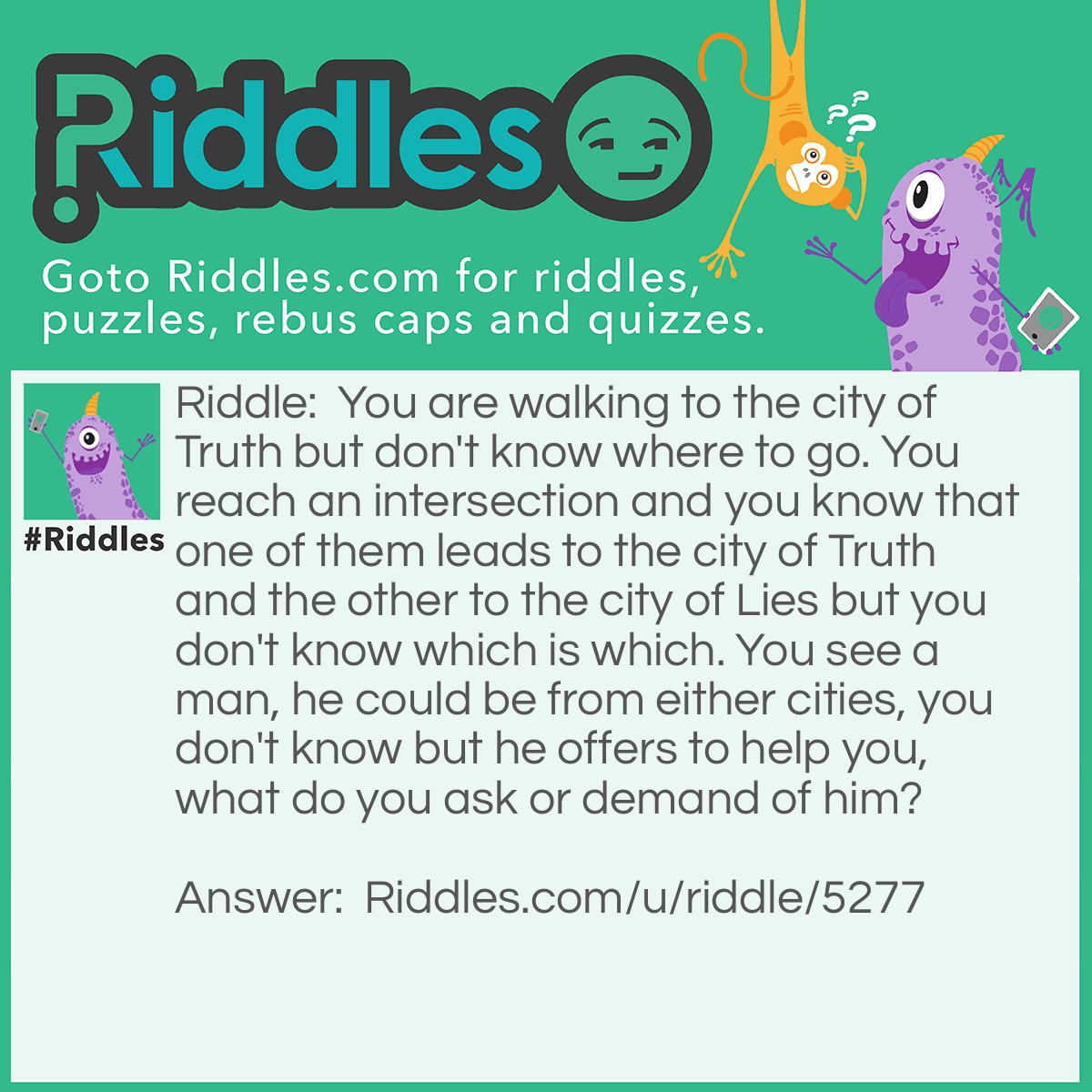 Riddle: You are walking to the city of Truth but don't know where to go. You reach an intersection and you know that one of them leads to the city of Truth and the other to the city of Lies but you don't know which is which. You see a man, he could be from either cities, you don't know but he offers to help you, what do you ask or demand of him? Answer: 'Take me to your home!' You say.