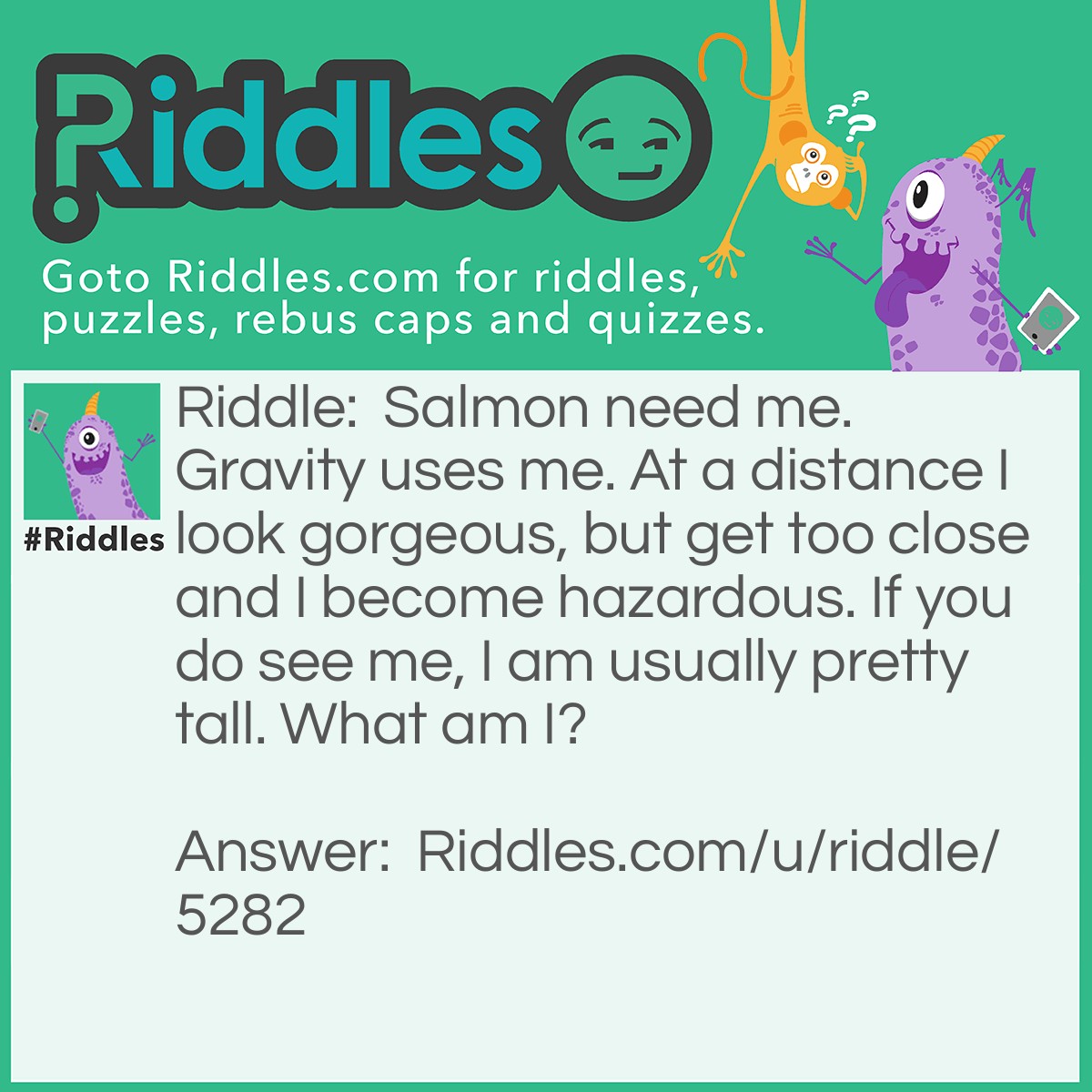 Riddle: Salmon need me. Gravity uses me. At a distance I look gorgeous, but get too close and I become hazardous. If you do see me, I am usually pretty tall. What am I? Answer: I am a Waterfall.