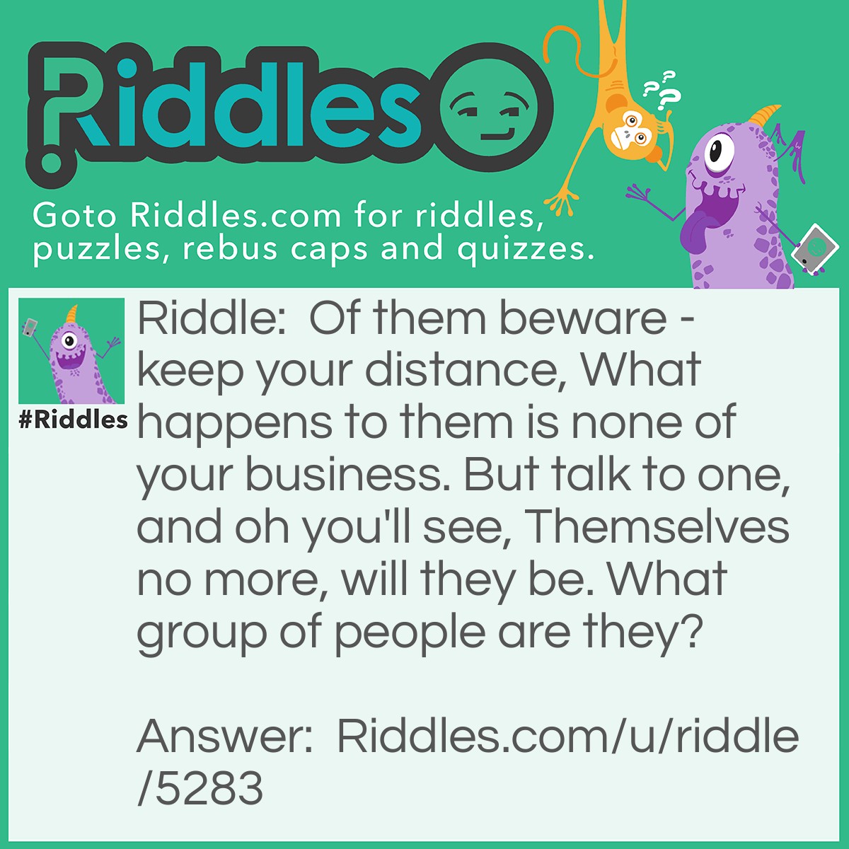 Riddle: Of them beware - keep your distance, What happens to them is none of your business. But talk to one, and oh you'll see, Themselves no more, will they be. What group of people are they? Answer: Strangers. Usually you don't associate with them/stay away from talking to them, but if you talk to one, and get to know them, they are no longer strangers.
