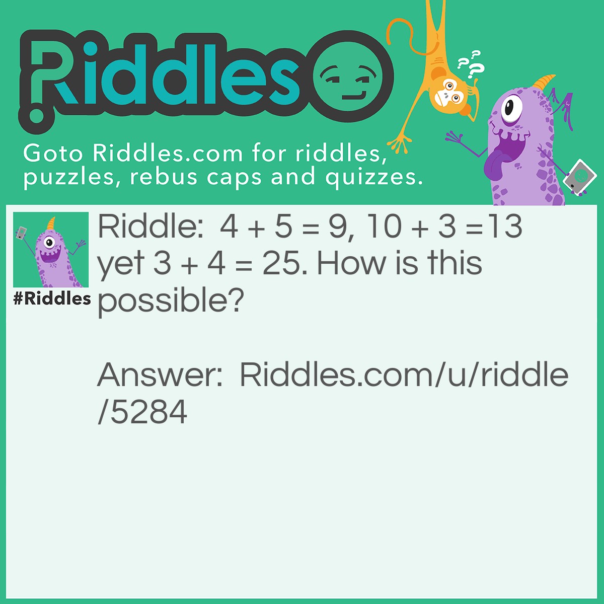 Riddle: 4 + 5 = 9, 10 + 3 =13 yet 3 + 4 = 25. How is this possible? Answer: Take square of 3 (it would be 9), then also take square of 4 (it would be 16), and add them together i.e 9+16=25