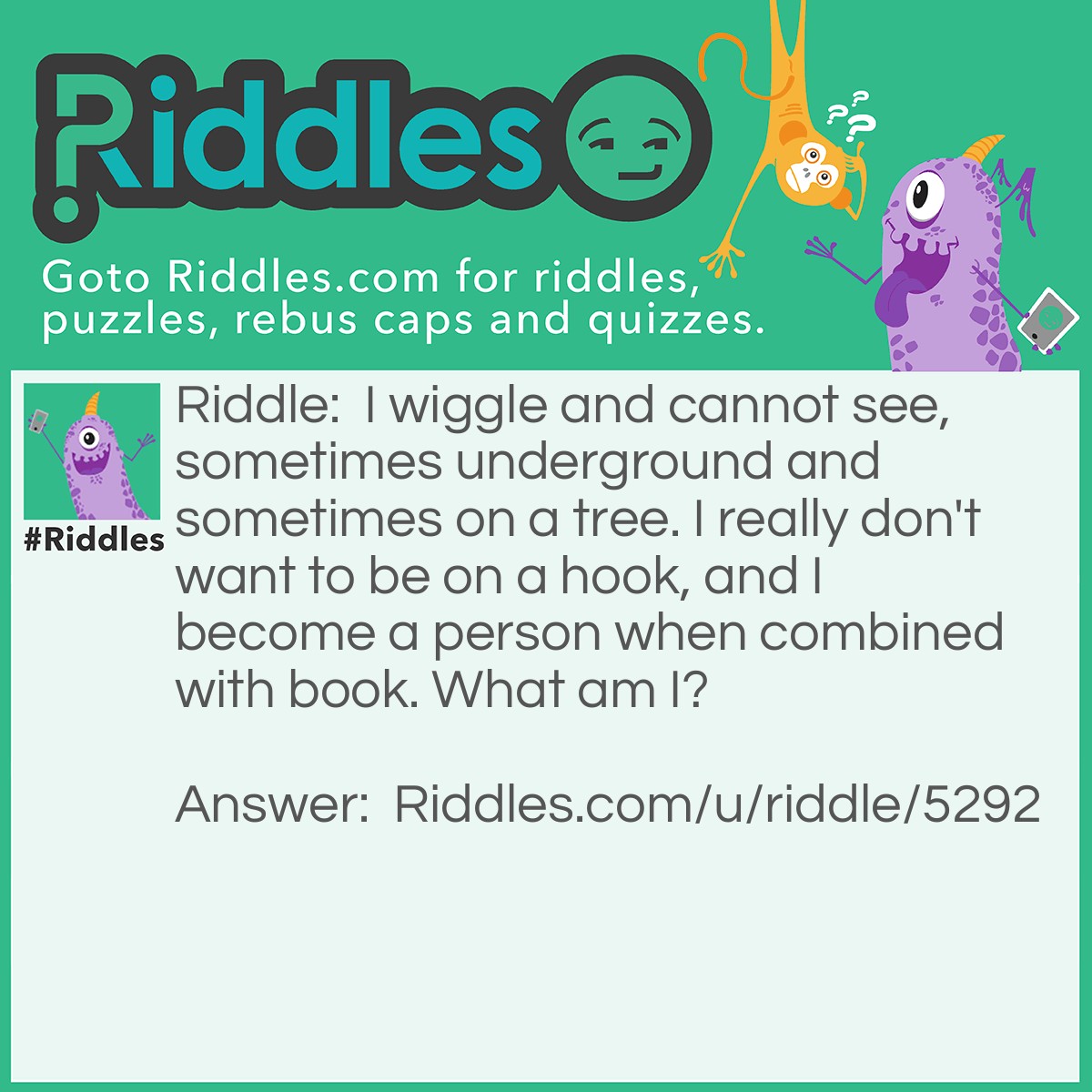 Riddle: I wiggle and cannot see, sometimes underground and sometimes on a tree. I really don't want to be on a hook, and I become a person when combined with book. What am I? Answer: I'm a worm. Pretty sad if you didn't get that.