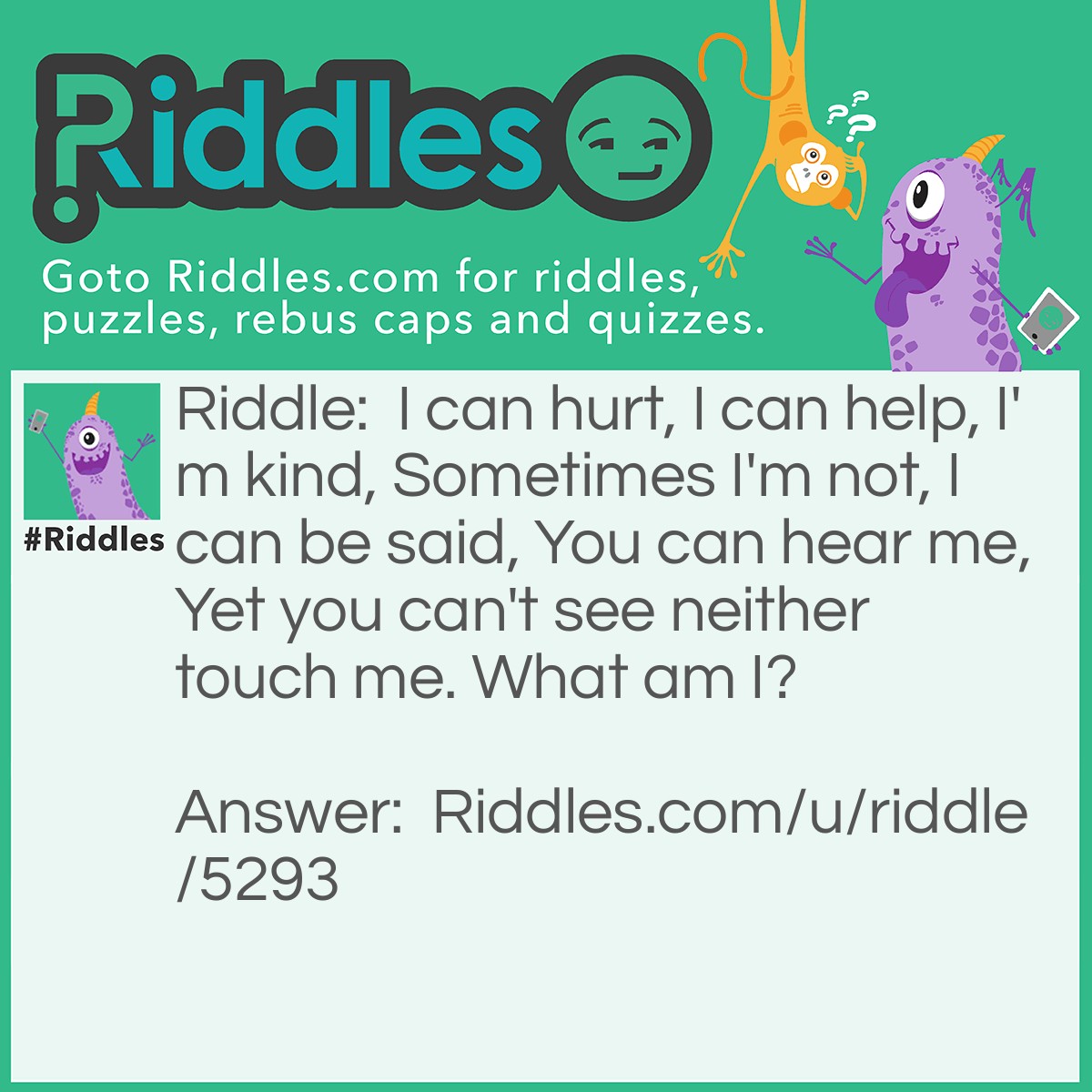 Riddle: I can hurt, I can help, I'm kind, Sometimes I'm not, I can be said, You can hear me, Yet you can't see neither touch me. What am I? Answer: Word(s).