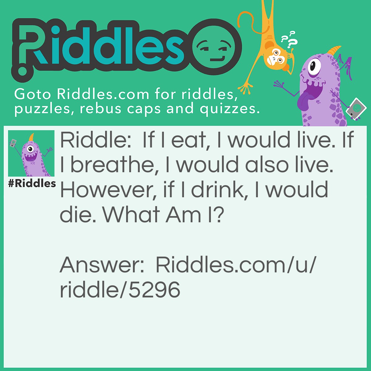 Riddle: If I eat, I would live. If I breathe, I would also live. However, if I drink, I would die. What Am I? Answer: I'm fire.