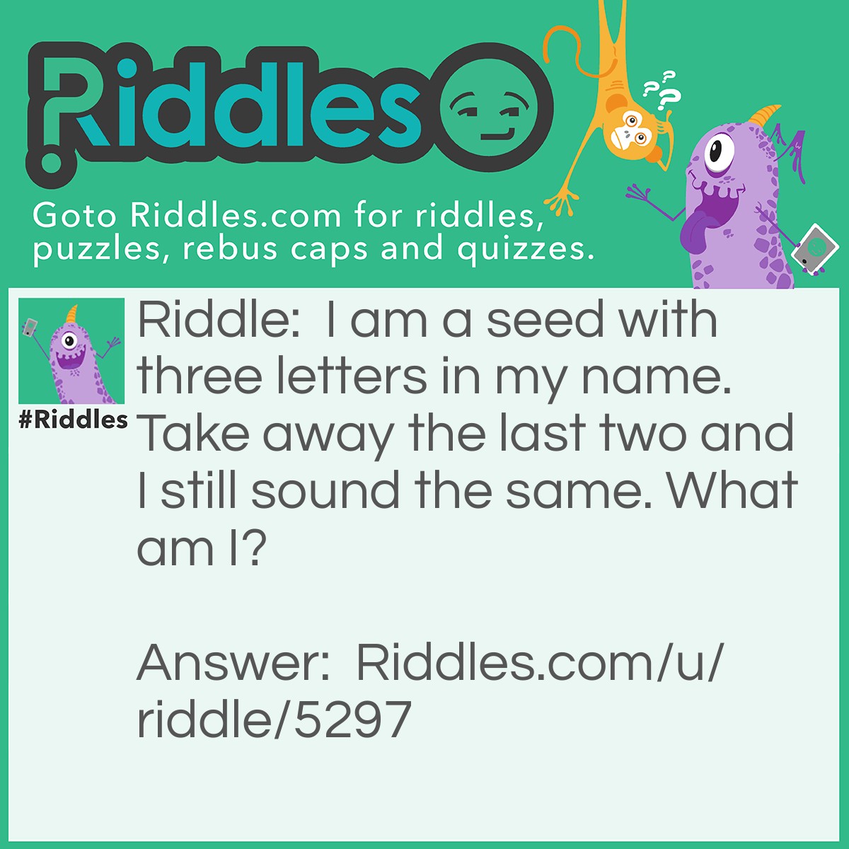 Riddle: I am a seed with three letters in my name. Take away the last two and I still sound the same. What am I? Answer: I'm Pea. When you take away the last 2 letters it's P, which sounds the same.