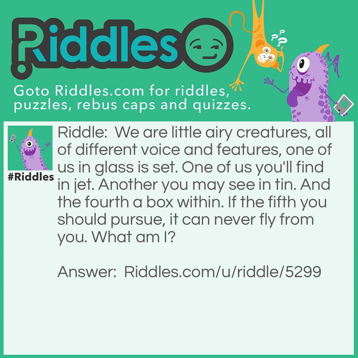 Riddle: We are little airy creatures, all of different voice and features, one of us in glass is set. One of us you'll find in jet. Another you may see in tin. And the fourth a box within. If the fifth you should pursue, it can never fly from you. What am I? Answer: I'm a Vowel.