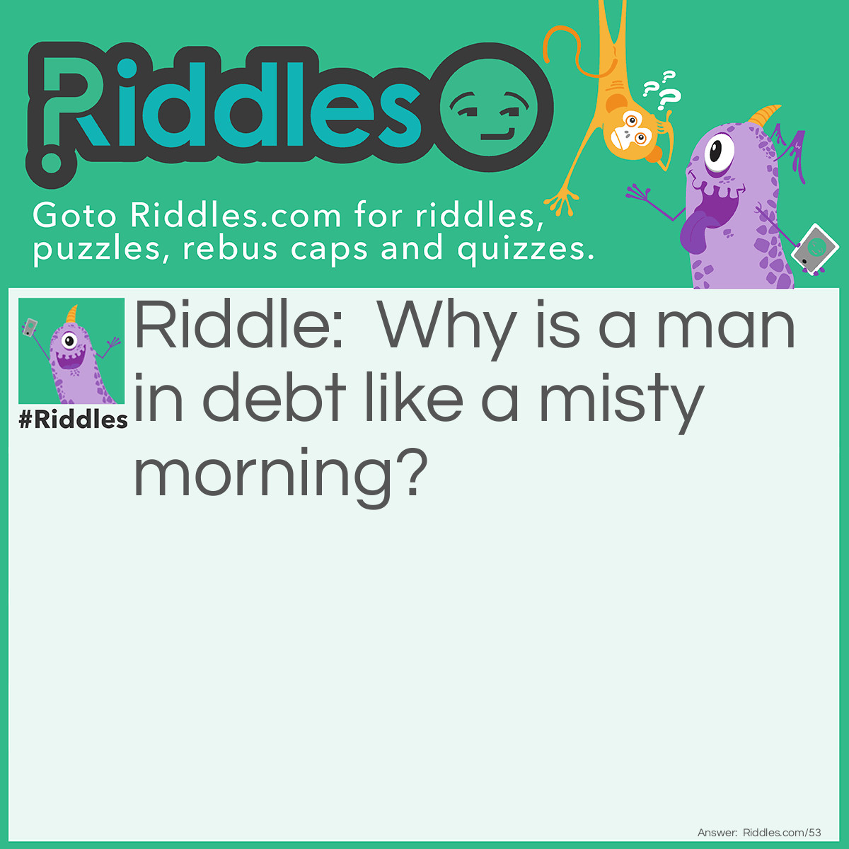 Riddle: Why is a man in debt like a misty morning? Answer: Because he is surrounded with dues (dews).