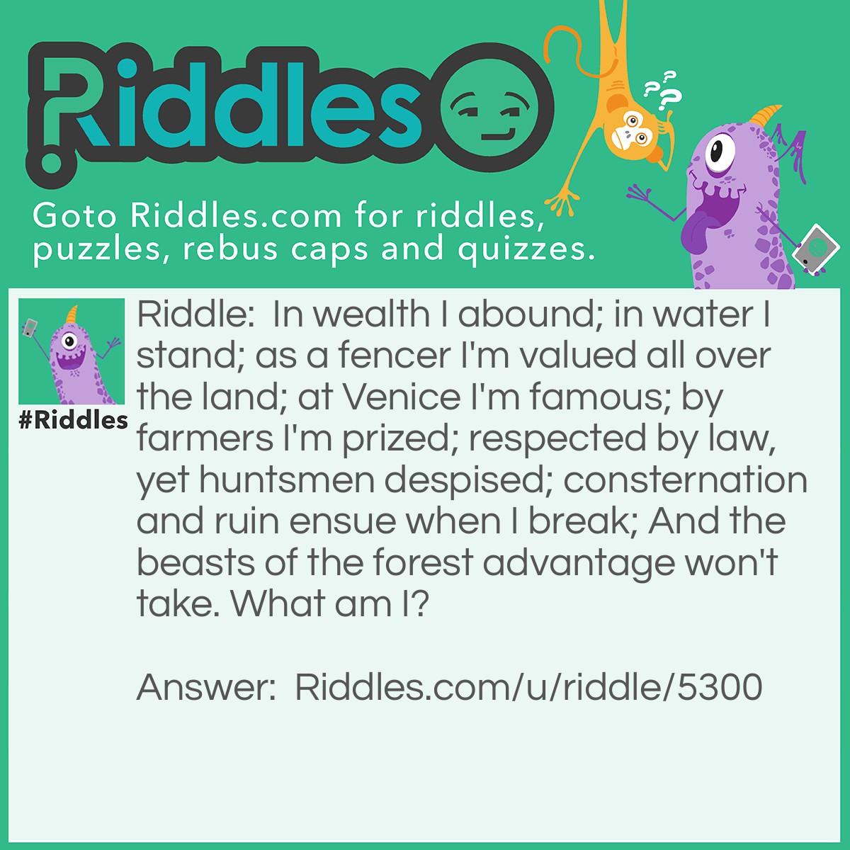 Riddle: In wealth I abound; in water I stand; as a fencer I'm valued all over the land; at Venice I'm famous; by farmers I'm prized; respected by law, yet huntsmen despised; consternation and ruin ensue when I break; And the beasts of the forest advantage won't take. What am I? Answer: I'm a bank.