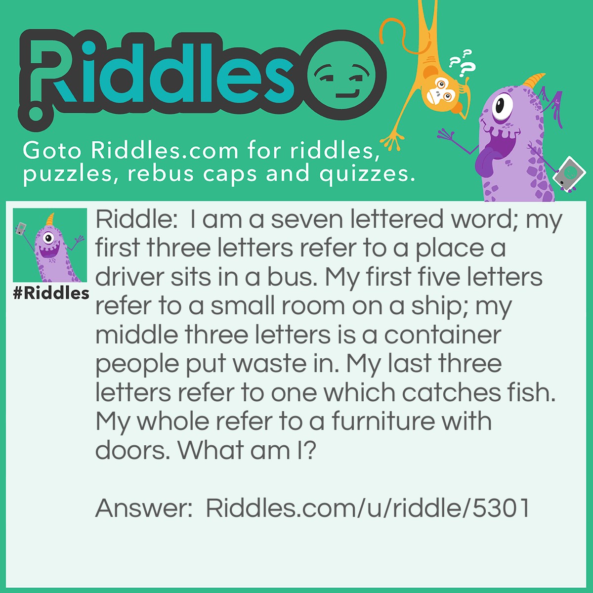 Riddle: I am a seven lettered word; my first three letters refer to a place a driver sits in a bus. My first five letters refer to a small room on a ship; my middle three letters is a container people put waste in. My last three letters refer to one which catches fish. My whole refer to a furniture with doors. What am I? Answer: A Cabinet.