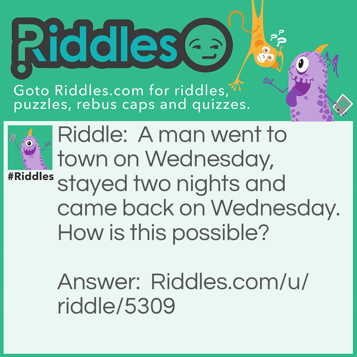 Riddle: A man went to town on Wednesday, stayed two nights and came back on Wednesday. How is this possible? Answer: The horses name is was Wednesday.