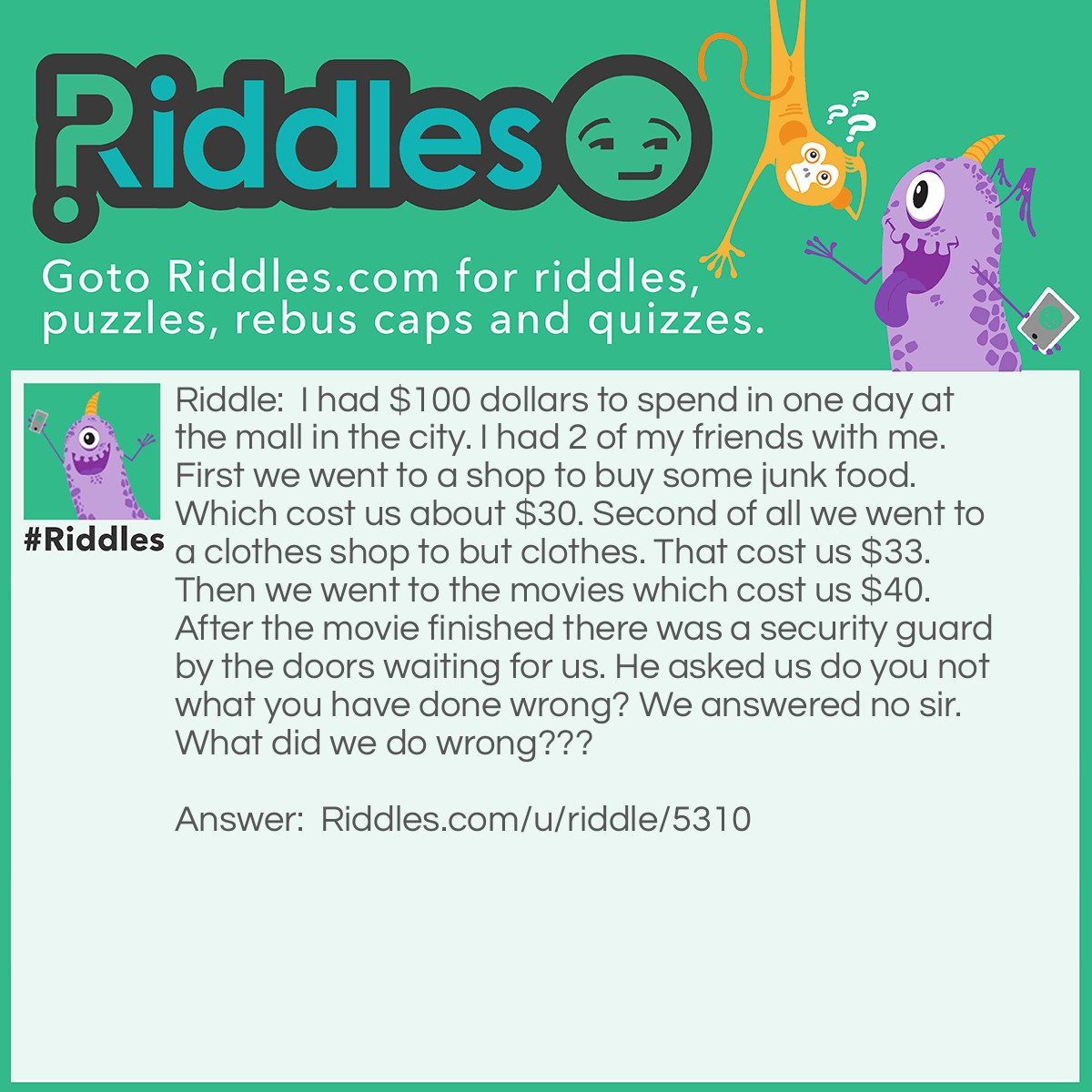 Riddle: I had $100 dollars to spend in one day at the mall in the city. I had 2 of my friends with me. First we went to a shop to buy some junk food. Which cost us about $30. Second of all we went to a clothes shop to but clothes. That cost us $33. Then we went to the movies which cost us $40. After the movie finished there was a security guard by the doors waiting for us. He asked us do you not what you have done wrong? We answered no sir. What did we do wrong??? Answer: First we ripped off the movie person by $3.00. And we also snuck in our own food into the movies.