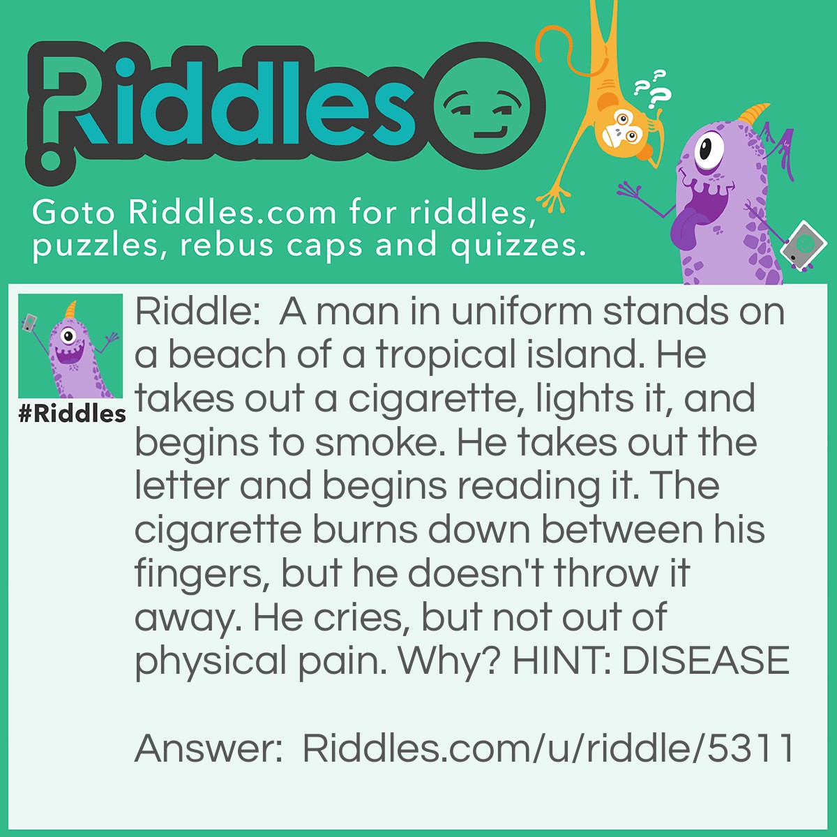 Riddle: A man in uniform stands on a beach of a tropical island. He takes out a cigarette, lights it, and begins to smoke. He takes out the letter and begins reading it. The cigarette burns down between his fingers, but he doesn't throw it away. He cries, but not out of physical pain. Why? HINT: DISEASE Answer: He is a guard/attendant in a leper colony. The letter to him informs the person that he has contracted the disease. The key to figure it out was the cigarette that burned down beteen his fingers. Leprosy can kill off sensory nerves without destroying motor abilities..