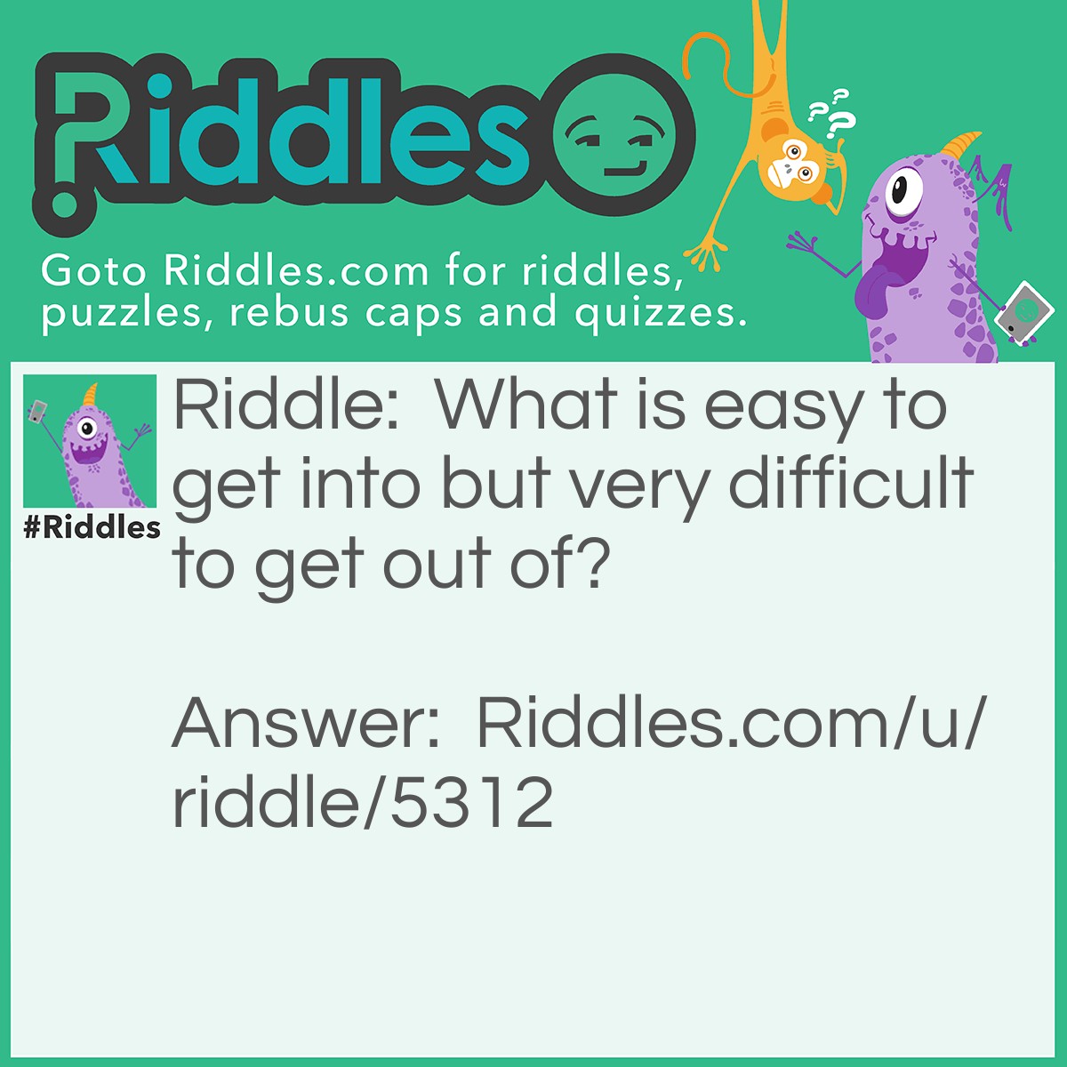 Riddle: What is easy to get into but very difficult to get out of? Answer: Trouble.