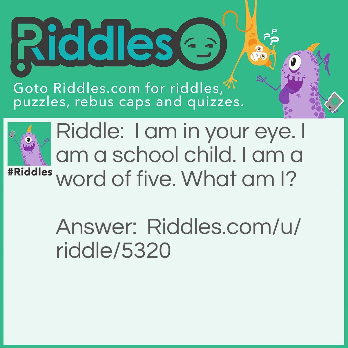 Riddle: I am in your eye. I am a school child. I am a word of five. What am I? Answer: Pupil.