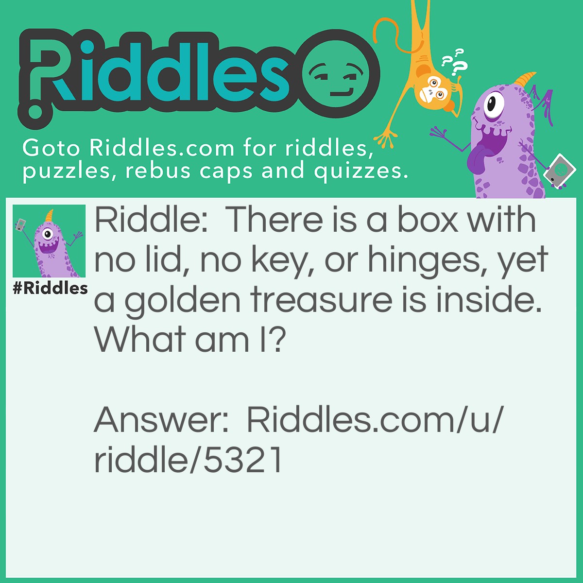 Riddle: There is a box with no lid, no key, or hinges, yet a golden treasure is inside. What am I? Answer: An egg!