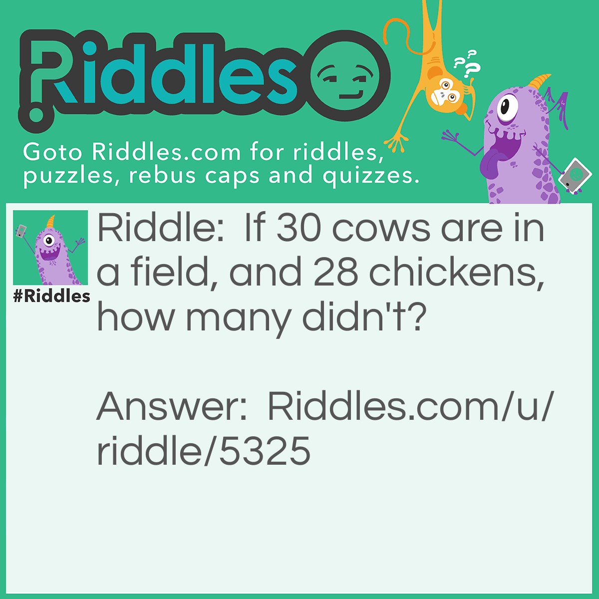 Riddle: If 30 cows are in a field, and 28 chickens, how many didn't? Answer: 10! Don't get it? Let me rephrase the sentence, if 30 cows are in a field, and 20 ATE chickens, how many didn't? Still don't get it? Just do 30 - 20. See? It =10!