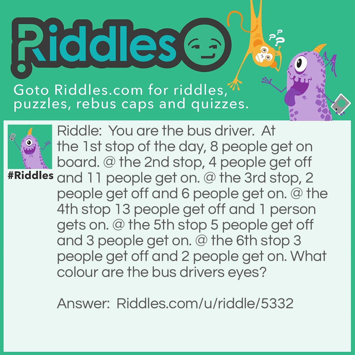 Riddle: You are the bus driver.  At the 1st stop of the day, 8 people get on board. @ the 2nd stop, 4 people get off and 11 people get on. @ the 3rd stop, 2 people get off and 6 people get on. @ the 4th stop 13 people get off and 1 person gets on. @ the 5th stop 5 people get off and 3 people get on. @ the 6th stop 3 people get off and 2 people get on. What colour are the bus drivers eyes? Answer: Whatever colour your eyes are because you are the bus driver.