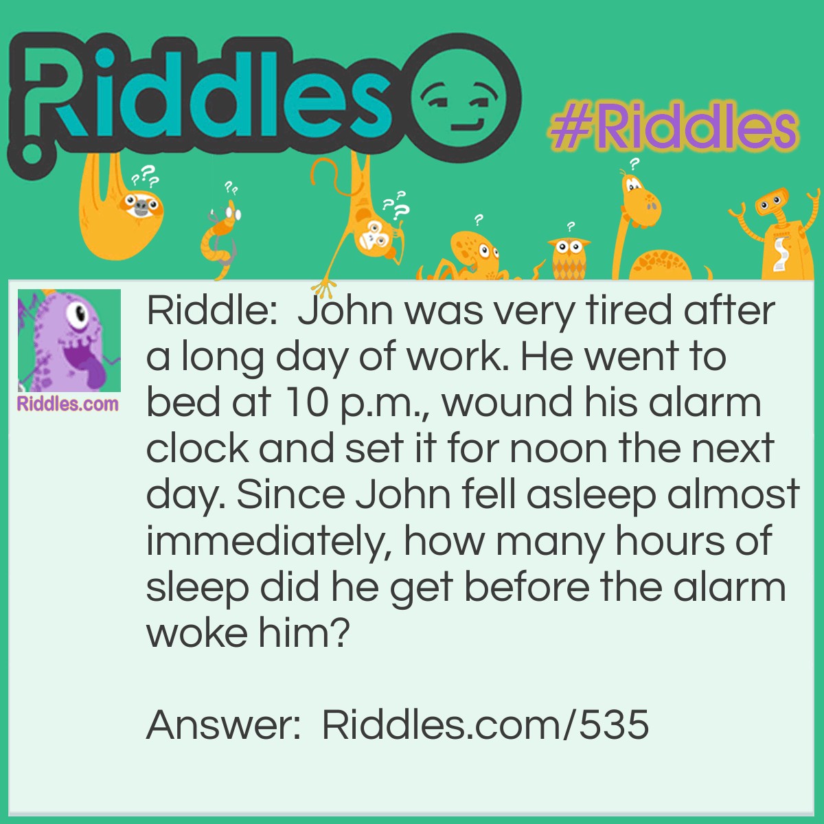 Riddle: John was very tired after a long day of work. He went to bed at 10 p.m., wound his alarm clock, and set it for noon the next day. Since John fell asleep almost immediately, how many hours of sleep did he get before the alarm woke him? Answer: Two hours. Wind-up clocks can't be set more than 12 hours in advance.