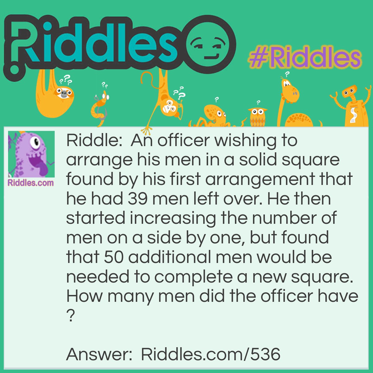 Riddle: An officer wishing to arrange his men in a solid square found by his first arrangement that he had 39 men left over. He then started increasing the number of men on a side by one, but found that 50 additional men would be needed to complete a new square.
How many men did the officer have? Answer: The officer had 1975 men. When he formed a square measuring 44 by 44, he had 39 men over. When he tried to form a square 45 x 45, he was 50 men short.