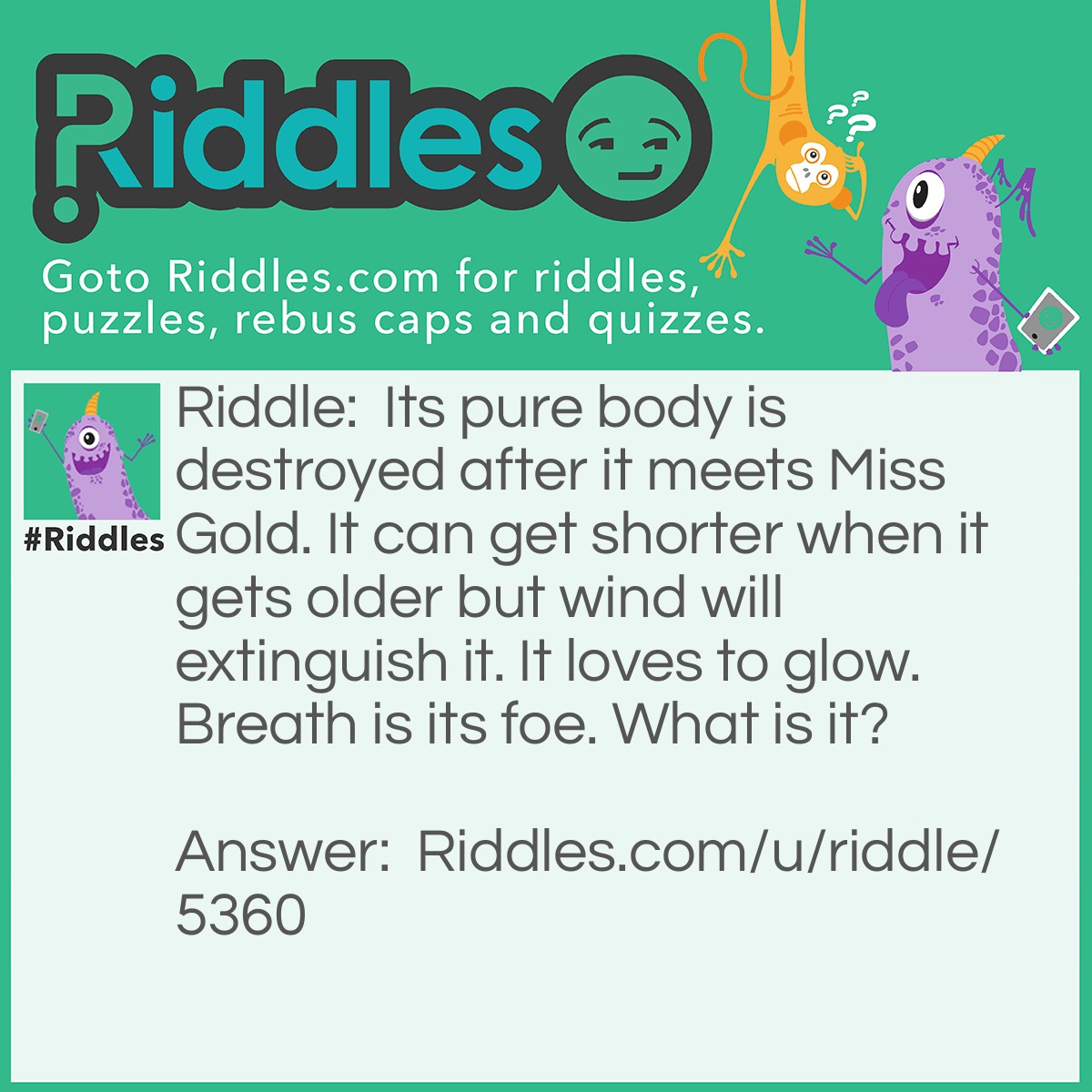 Riddle: Its pure body is destroyed after it meets Miss Gold. It can get shorter when it gets older but wind will extinguish it. It loves to glow. Breath is its foe. What is it? Answer: A candle.