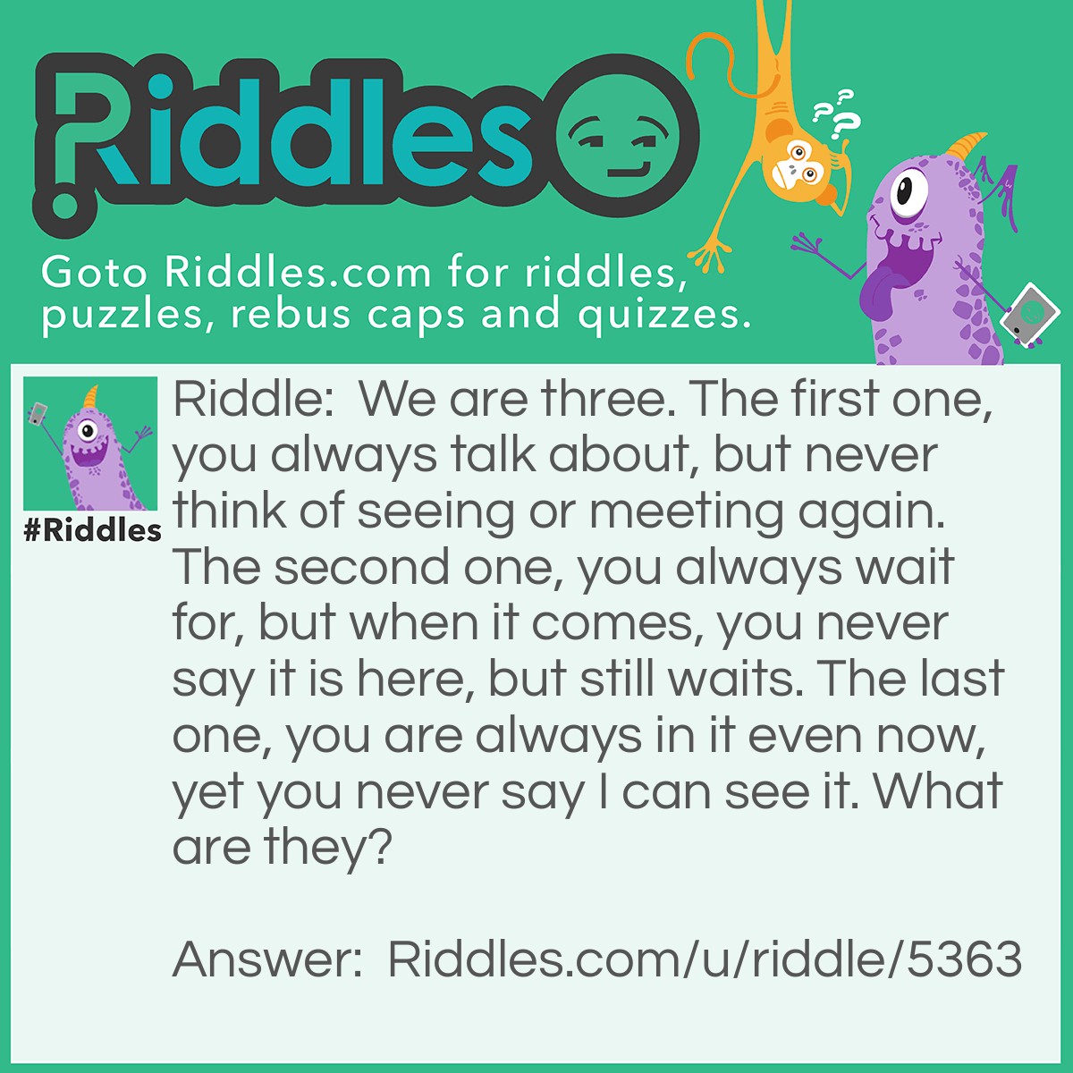 Riddle: We are three. The first one, you always talk about, but never think of seeing or meeting again. The second one, you always wait for, but when it comes, you never say it is here, but still waits. The last one, you are always in it even now, yet you never say I can see it. What are they? Answer: Yesterday, Tomorrow, and Today.