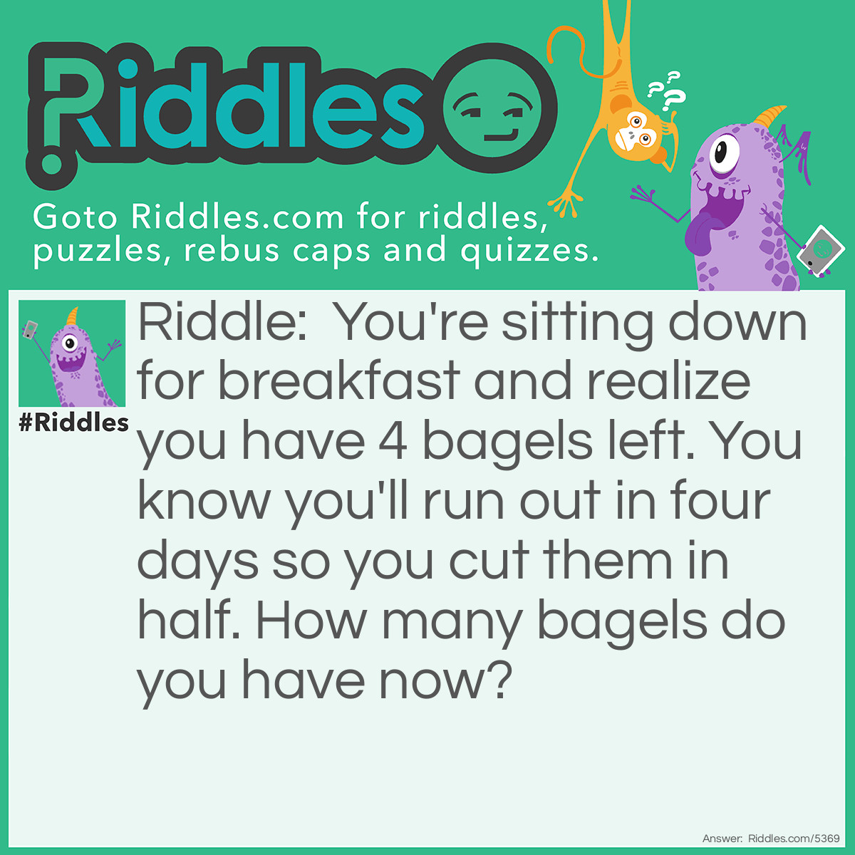 Riddle: You're sitting down for breakfast and realize you have 4 bagels left. You know you'll run out in four days so you cut them in half. How many bagels do you have now? Answer: 4 Bagels.