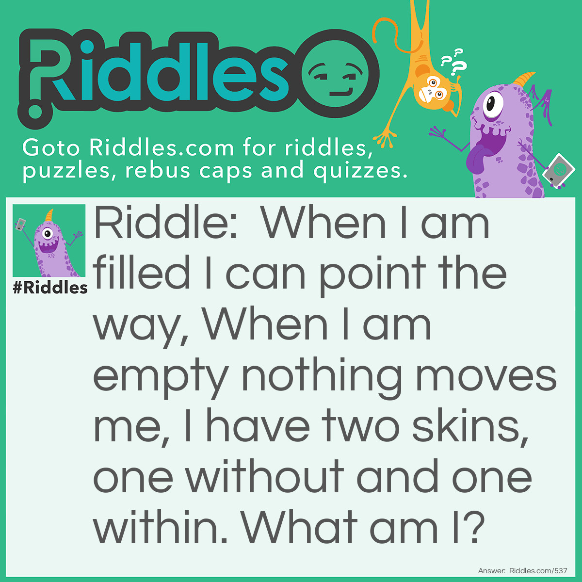 Riddle: When I am filled I can point the way, When I am empty nothing moves me, I have two skins, one without and one within. What am I? Answer: I am a glove.