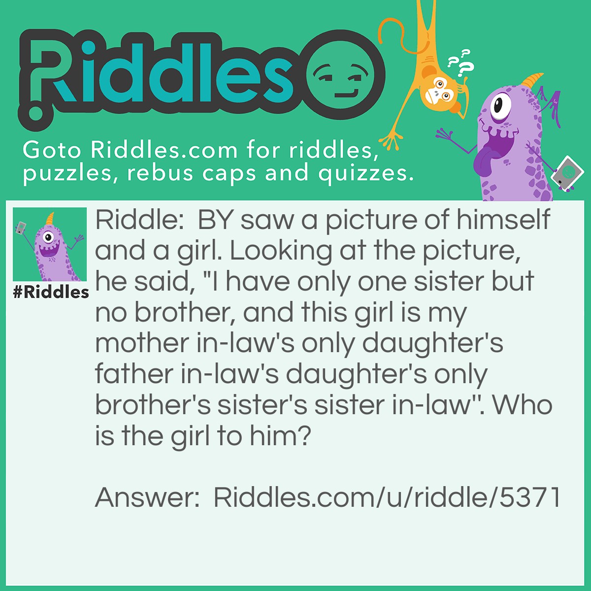 Riddle: BY saw a picture of himself and a girl. Looking at the picture, he said, "I have only one sister but no brother, and this girl is my mother in-law's only daughter's father in-law's daughter's only brother's sister's sister in-law''. Who is the girl to him? Answer: His wife.