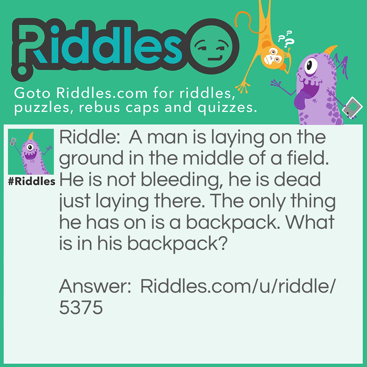 Riddle: A man is laying on the ground in the middle of a field. He is not bleeding, he is dead just laying there. The only thing he has on is a backpack. What is in his backpack? Answer: A parachute that should have come out when he fell.