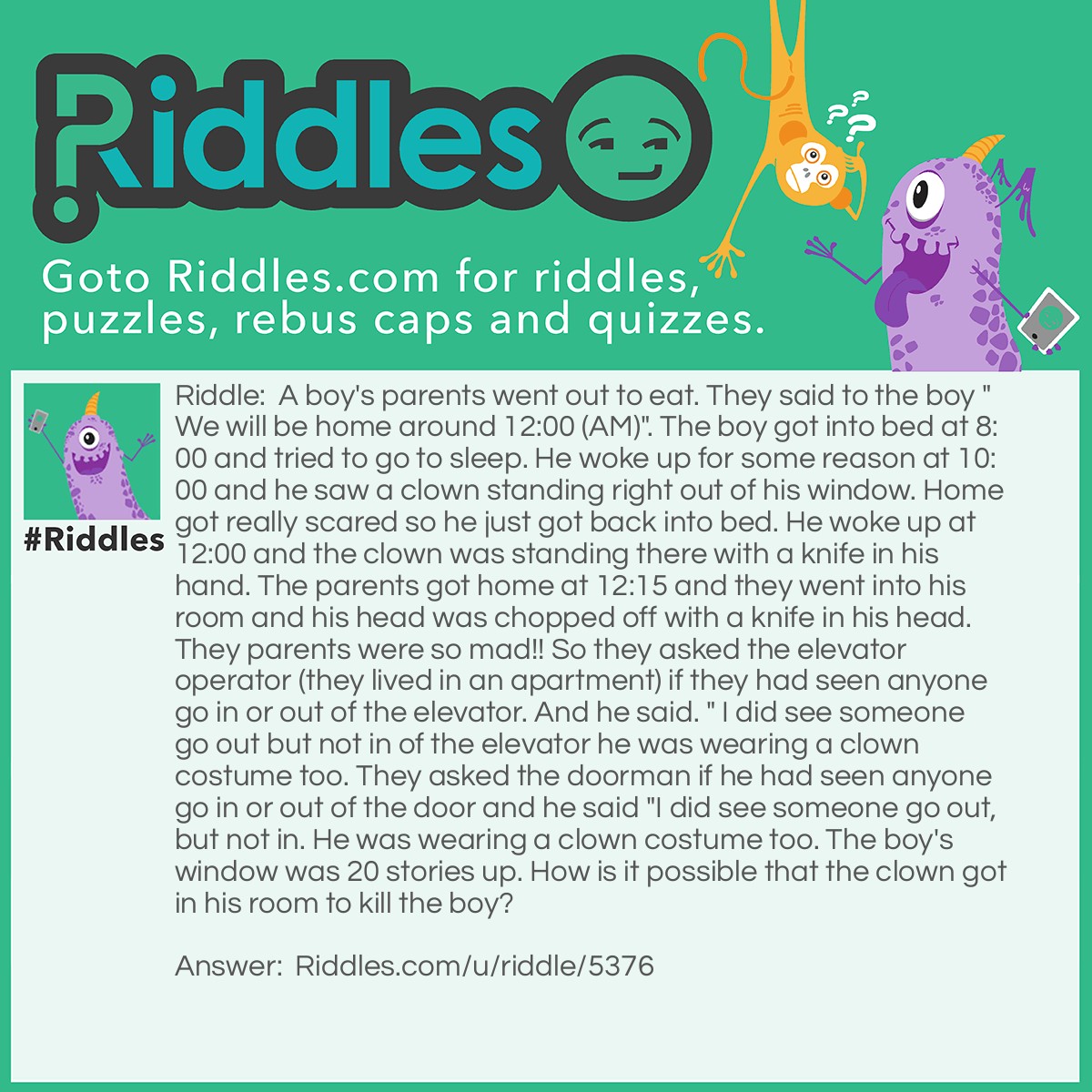 Riddle: A boy's parents went out to eat. They said to the boy "We will be home around 12:00 (AM)". The boy got into bed at 8:00 and tried to go to sleep. He woke up for some reason at 10:00 and he saw a clown standing right out of his window. Home got really scared so he just got back into bed. He woke up at 12:00 and the clown was standing there with a knife in his hand. The parents got home at 12:15 and they went into his room and his head was chopped off with a knife in his head. They parents were so mad!! So they asked the elevator operator (they lived in an apartment) if they had seen anyone go in or out of the elevator. And he said. " I did see someone go out but not in of the elevator he was wearing a clown costume too. They asked the doorman if he had seen anyone go in or out of the door and he said "I did see someone go out, but not in. He was wearing a clown costume too. The boy's window was 20 stories up. How is it possible that the clown got in his room to kill the boy? Answer: It was just a reflection of the clown in the window. The clown was really behind the boy.