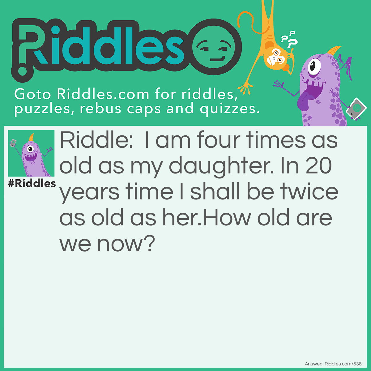 Riddle: I am four times as old as my daughter. In 20 years time I shall be twice as old as her.
How old are we now? Answer: I am 40 and my daughter is 10.