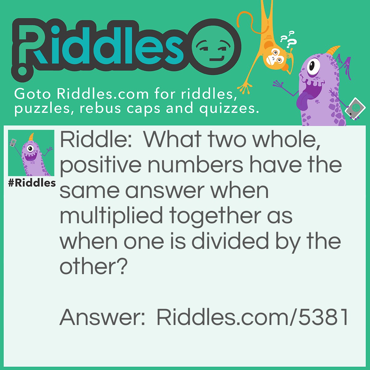 Riddle: What two whole, positive numbers have the same answer when multiplied together as when one is divided by the other? Answer: Any number and 1.