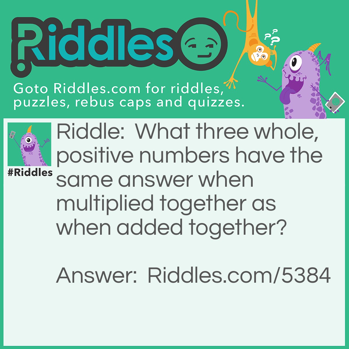 Riddle: What three whole, positive numbers have the same answer when multiplied together as when added together? Answer: 1, 2 and 3.  1 x 2 x 3 = 1 + 2 + 3 = 6.