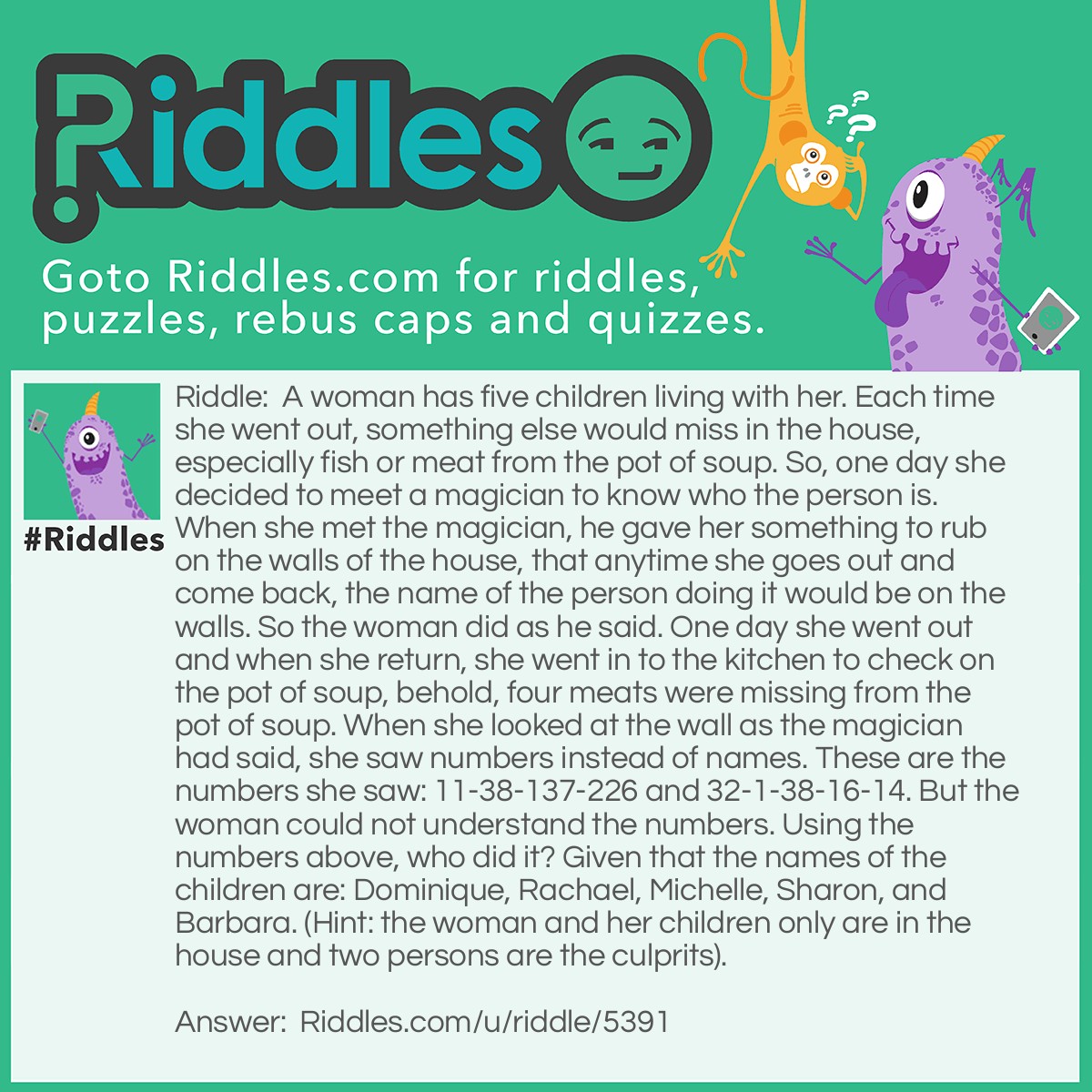 Riddle: A woman has five children living with her. Each time she went out, something else would miss in the house, especially fish or meat from the pot of soup. So, one day she decided to meet a magician to know who the person is. When she met the magician, he gave her something to rub on the walls of the house, that anytime she goes out and come back, the name of the person doing it would be on the walls. So the woman did as he said. One day she went out and when she return, she went in to the kitchen to check on the pot of soup, behold, four meats were missing from the pot of soup. When she looked at the wall as the magician had said, she saw numbers instead of names. These are the numbers she saw: 11-38-137-226 and 32-1-38-16-14. But the woman could not understand the numbers. Using the numbers above, who did it? Given that the names of the children are: Dominique, Rachael, Michelle, Sharon, and Barbara. (Hint: the woman and her children only are in the house and two persons are the culprits). Answer: The numbers corresponds to the relative atomic masses of elements in the periodic table. Therefore, Barbara and Sharon did it.