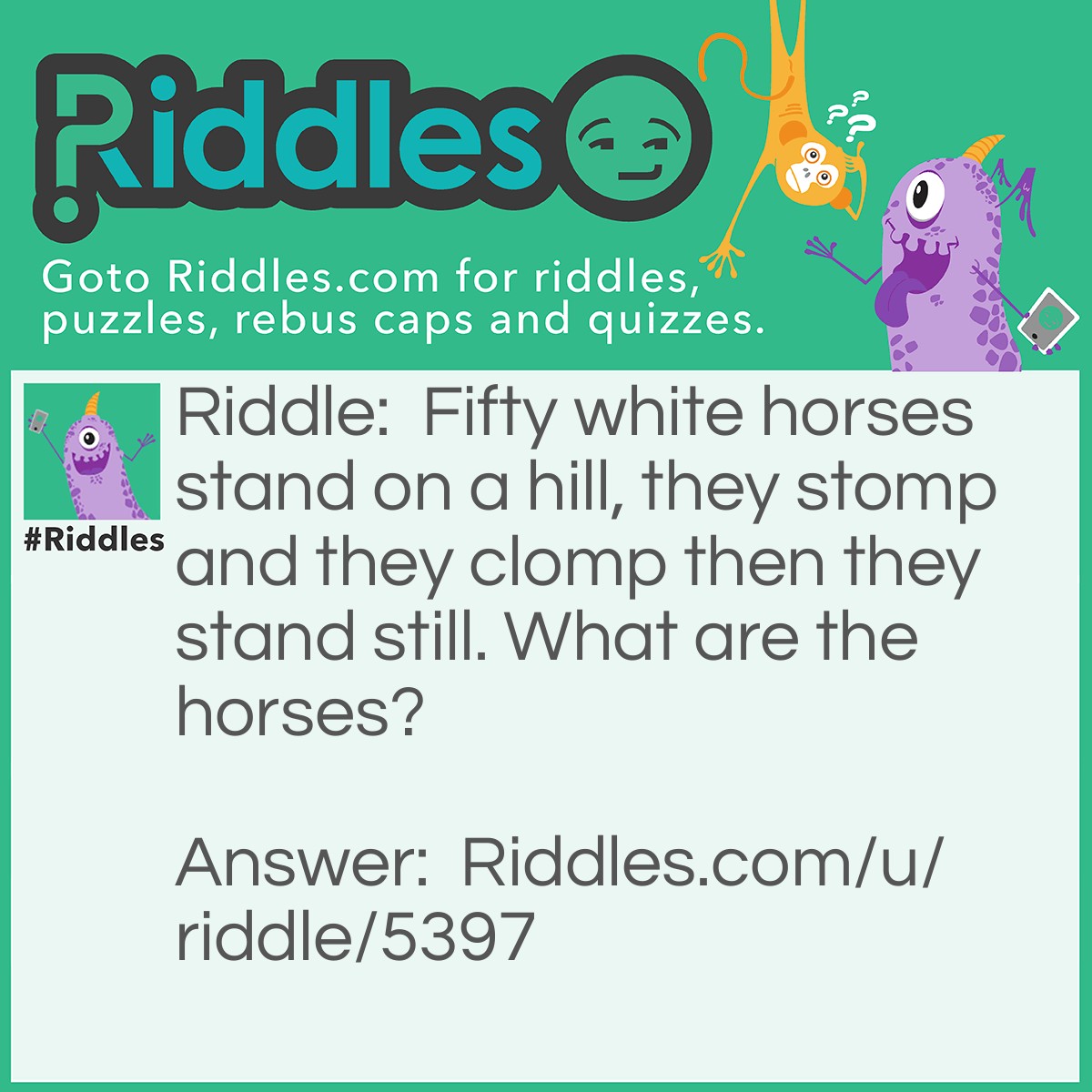 Riddle: Fifty white horses stand on a hill, they stomp and they clomp then they stand still. What are the horses? Answer: Teeth.
