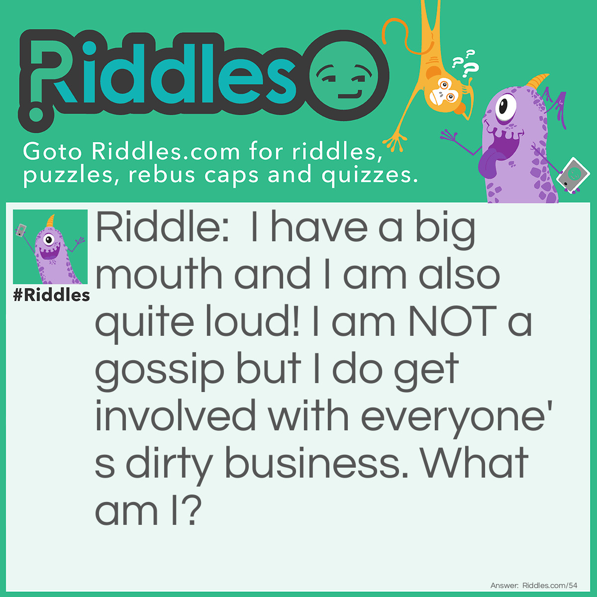 Riddle: I have a big mouth and I am also quite loud! I am NOT a gossip but I do get involved with everyone's dirty business. What am I? Answer: A Vacuum Cleaner.