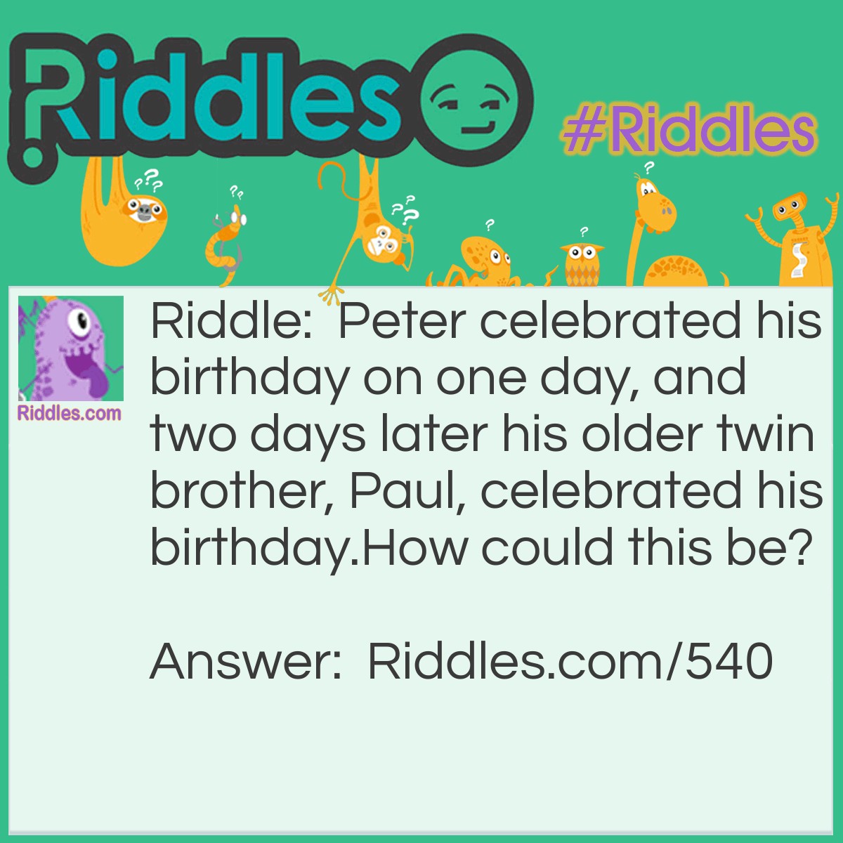 Riddle: Peter celebrated his birthday on one day, and two days later his older twin brother, Paul, celebrated his birthday.
How could this be? Answer: When the mother of the twins went into labor, she was travelling by boat. The older twin, Paul, was born first, barely on March 1st. The boat then crossed a time zone, and the younger twin was born on February the 28th. In a leap year the younger twin celebrates his birthday two days before his older brother.