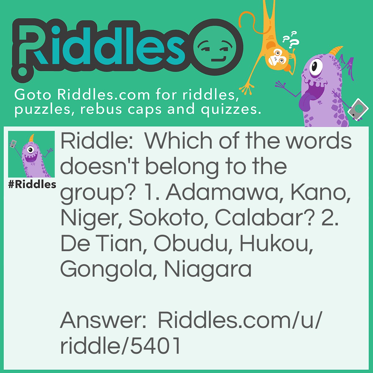 Riddle: Which of the words doesn't belong to the group? 1. Adamawa, Kano, Niger, Sokoto, Calabar? 2. De Tian, Obudu, Hukou, Gongola, Niagara Answer: 1. Niger - All of them are states in Nigeria except Niger which is a state, country, and a river in Africa. 2. Gongola - All of them are waterfalls except Gongola which is a river.