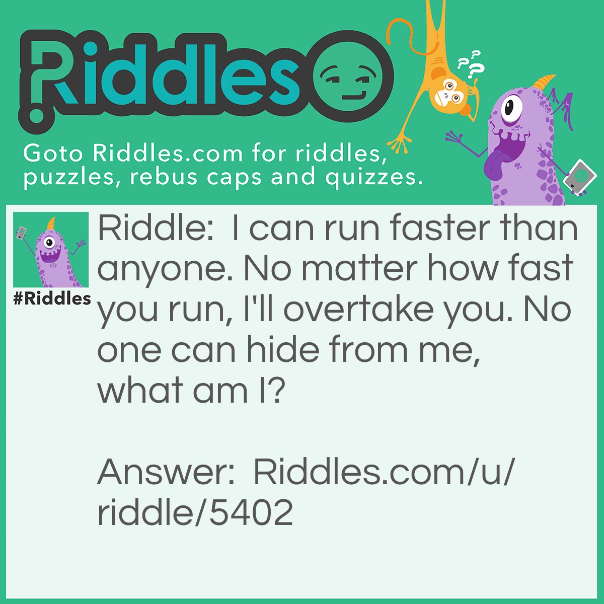 Riddle: I can run faster than anyone. No matter how fast you run, I'll overtake you. No one can hide from me, what am I? Answer: Death.