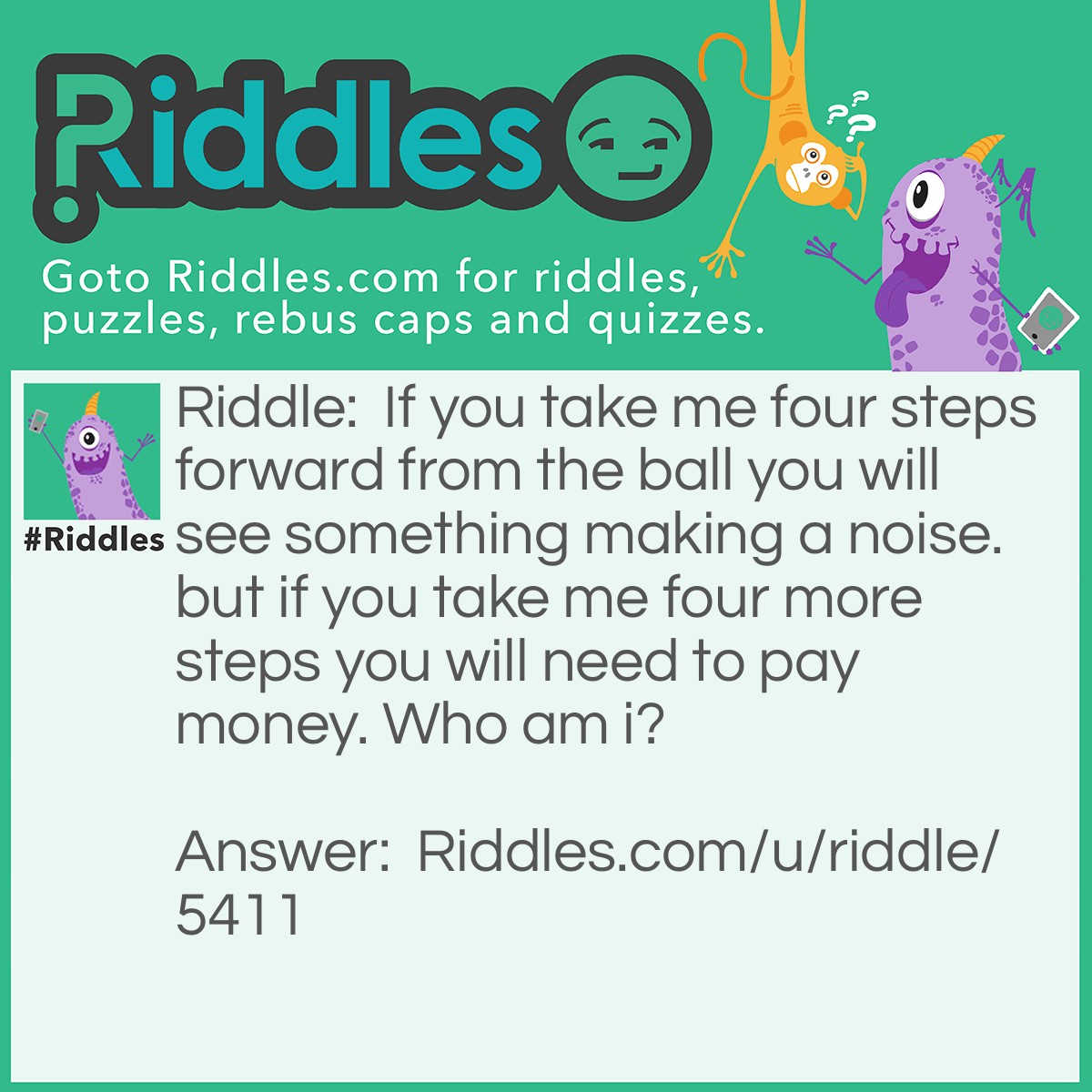 Riddle: If you take me four steps forward from the ball you will see something making a noise. but if you take me four more steps you will need to pay money. Who am i? Answer: The letter A. If you take the letter 'a' from the word 'ball' and you move it four steps it becomes 'e' and the word is 'bell' and it makes noise and then you move it four more it becomes 'i' and then the word is 'bill' and you need to pay money.