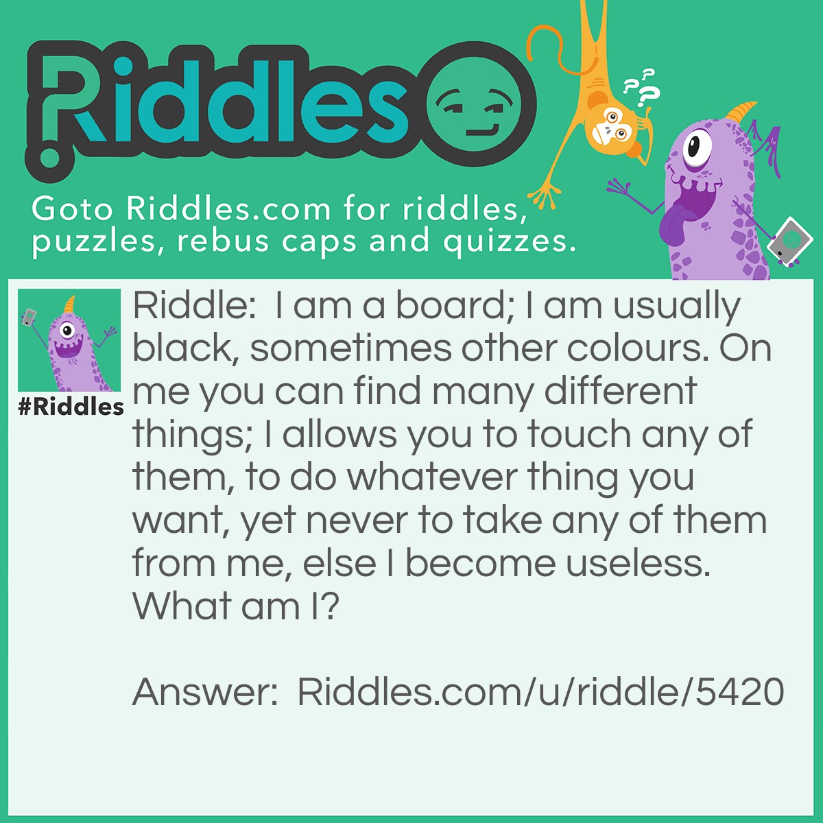 Riddle: I am a board; I am usually black, sometimes other colours. On me you can find many different things; I allows you to touch any of them, to do whatever thing you want, yet never to take any of them from me, else I become useless. What am I? Answer: A KEYboard.