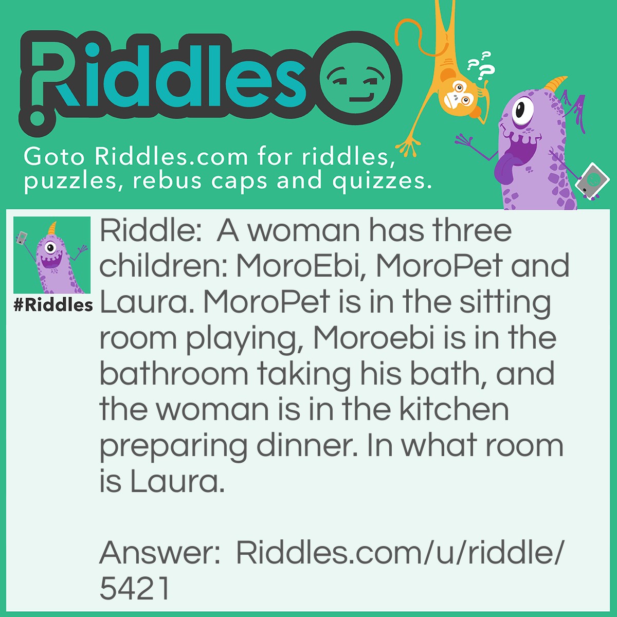 Riddle: A woman has three children: MoroEbi, MoroPet and Laura. MoroPet is in the sitting room playing, Moroebi is in the bathroom taking his bath, and the woman is in the kitchen preparing dinner. In what room is Laura. Answer: Laura is in WHAT ROOM. Didn't guess it right?