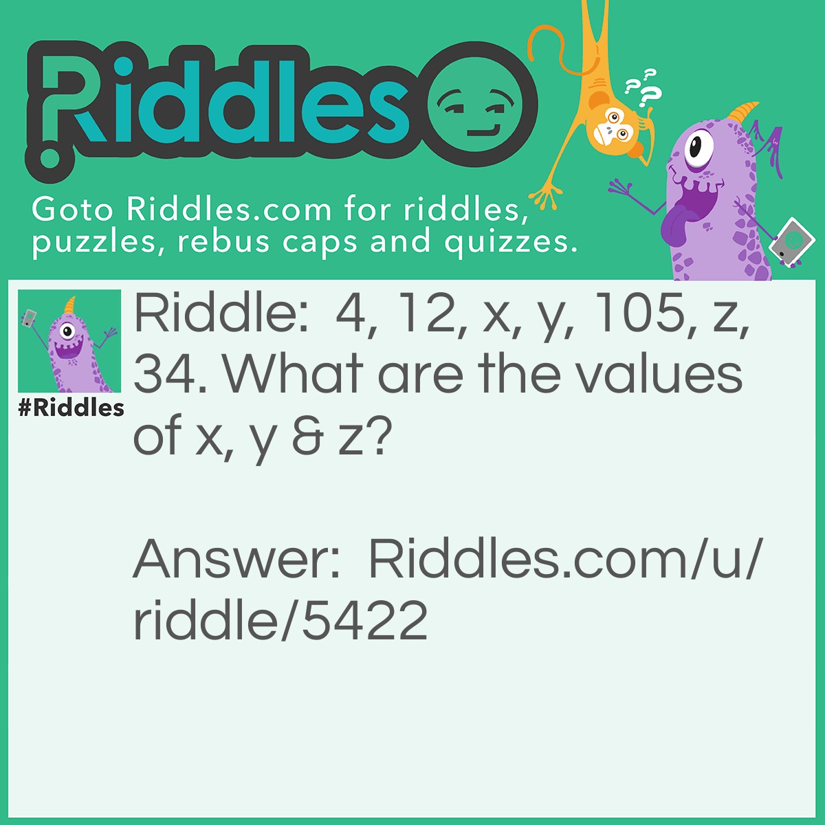 Riddle: 4, 12, x, y, 105, z, 34. What are the values of x, y & z? Answer: x=36, y=108, z=102, To get x & y, multiply the preceding number by 3 to get the next value. But after y, the next numbers decrease by 3, So z=105-3=102, then at z, the numbers are divided by 3.