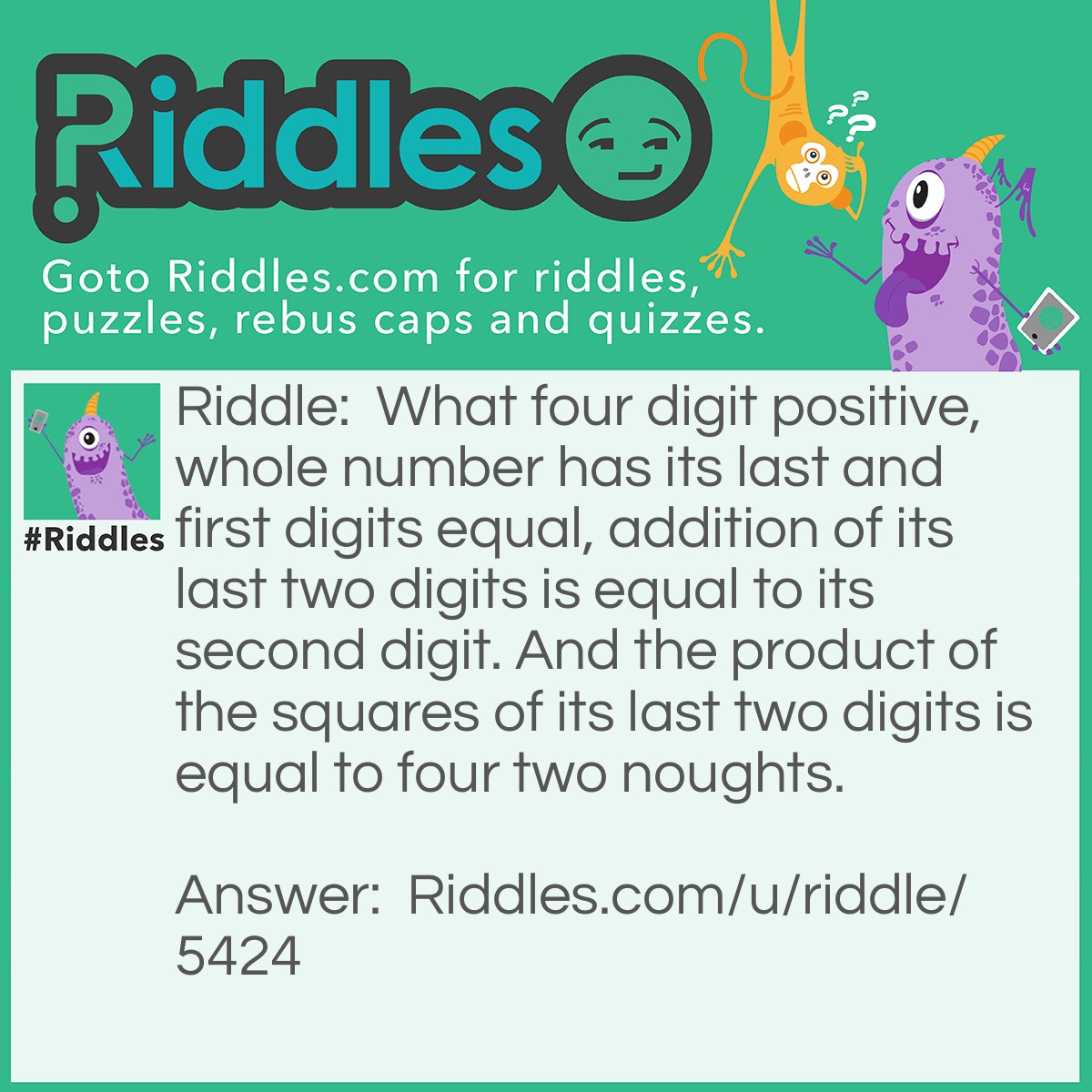 Riddle: What four digit positive, whole number has its last and first digits equal, addition of its last two digits is equal to its second digit. And the product of the squares of its last two digits is equal to four two noughts. Answer: 5945. 5=5. 4+5=9=second digit 4^2 x 5^2 = 400 = four two noughts