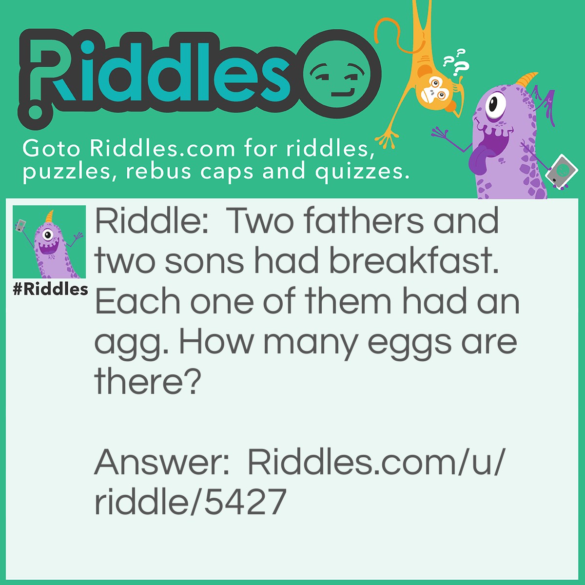 Riddle: Two fathers and two sons had breakfast. Each one of them had an agg. How many eggs are there? Answer: 3 eggs.