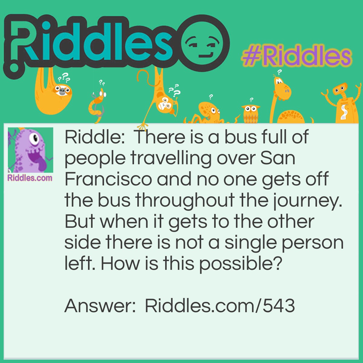 Riddle: There is a bus full of people travelling over San Francisco and no one gets off the bus throughout the journey. But when it gets to the other side there is not a single person left. How is this possible? Answer: They are all married.