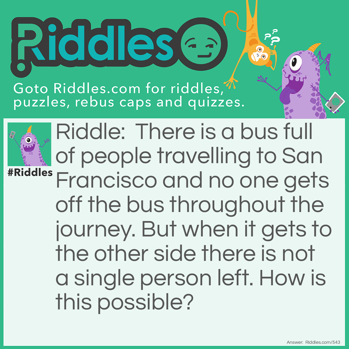 Riddle: There is a bus full of people travelling over San Francisco and no one gets off the bus throughout the journey. But when it gets to the other side there is not a single person left. How is this possible? Answer: They are all married.