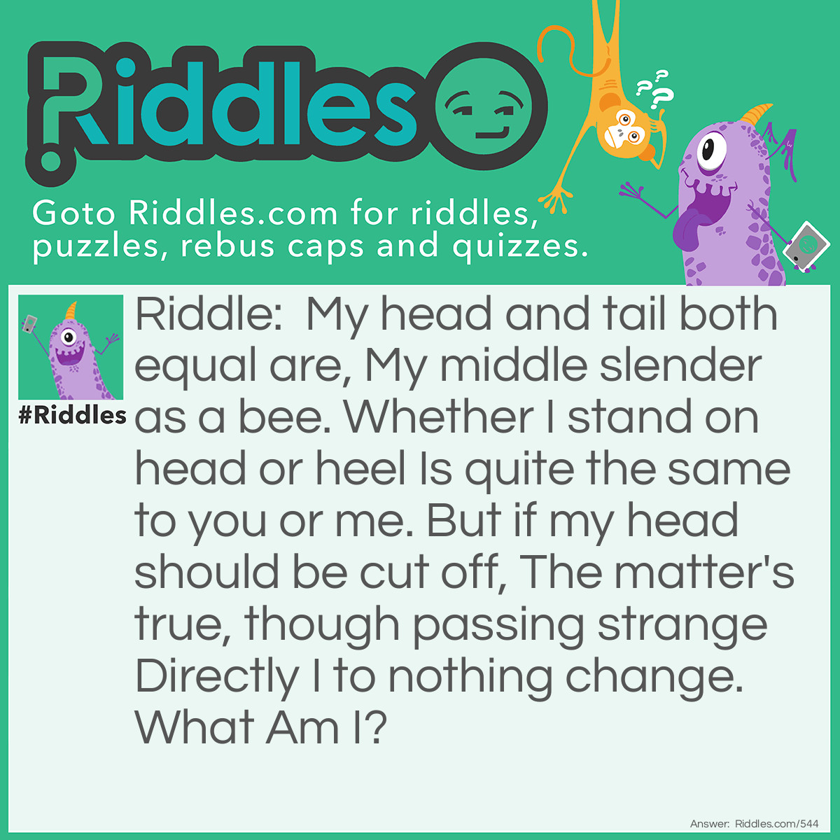 Riddle: My head and tail both equal are, My middle slender as a bee. Whether I stand on head or heel Is quite the same to you or me. But if my head should be cut off, The matter's true, though passing strange Directly I to nothing change.
What Am I? Answer: The figure eight.