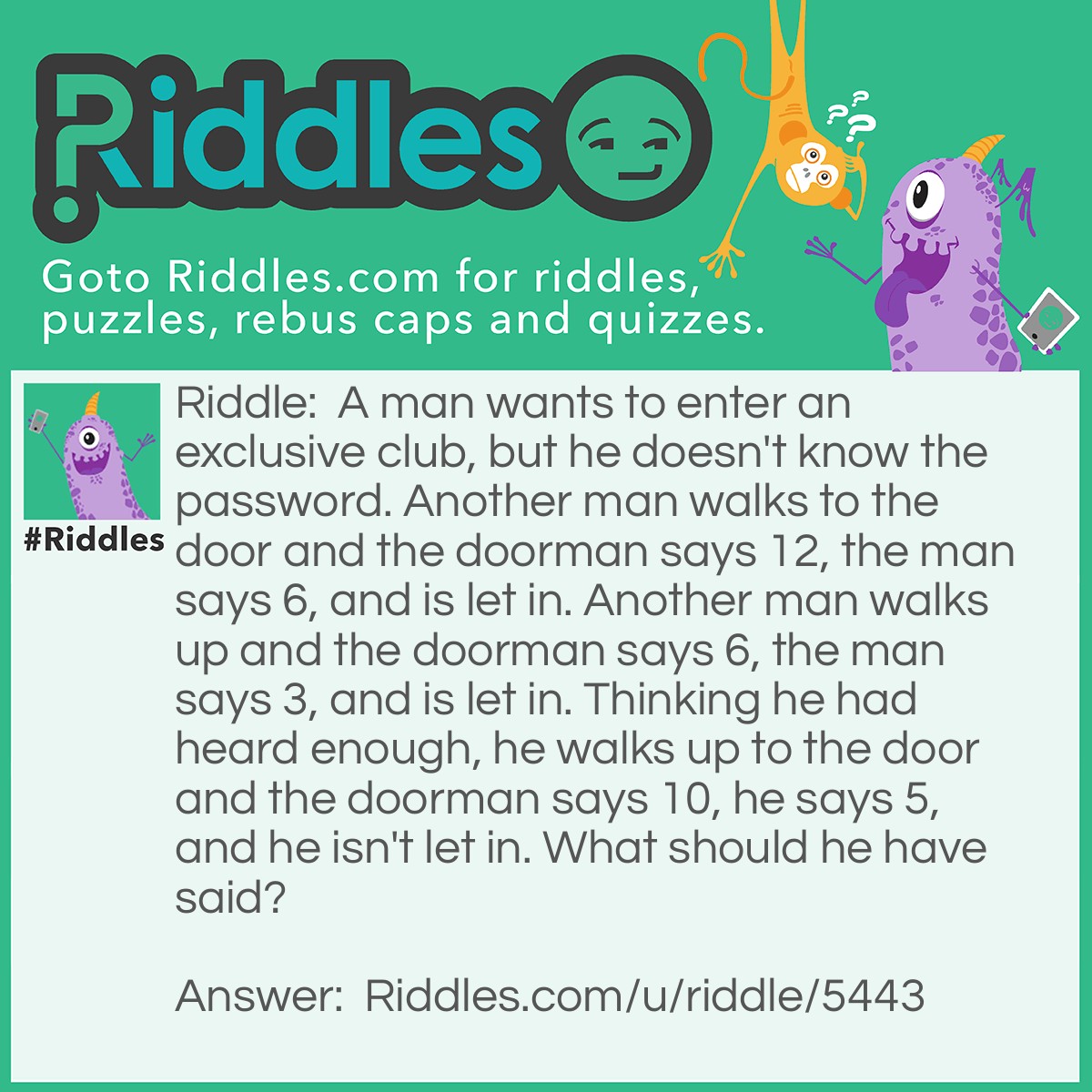 Riddle: A man wants to enter an exclusive club, but he doesn't know the password. Another man walks to the door and the doorman says 12, the man says 6, and is let in. Another man walks up and the doorman says 6, the man says 3, and is let in. Thinking he had heard enough, he walks up to the door and the doorman says 10, he says 5, and he isn't let in. What should he have said? Answer: He should have said three, because the password was to say the number of how many letters were in the number the doorman said.