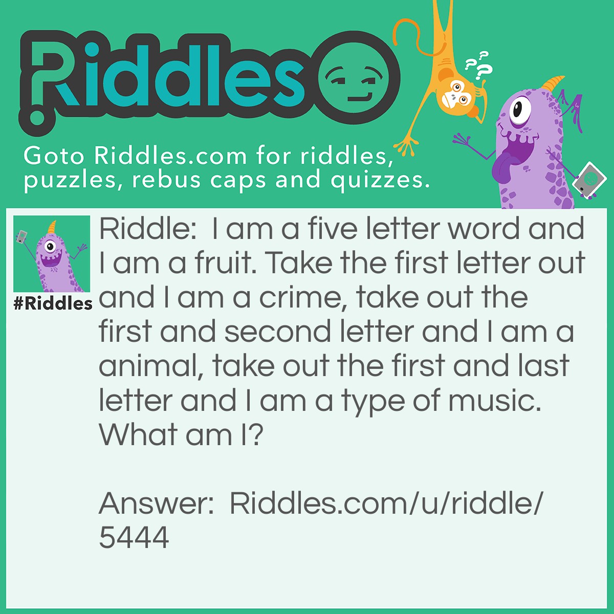 Riddle: I am a five letter word and I am a fruit. Take the first letter out and I am a crime, take out the first and second letter and I am a animal, take out the first and last letter and I am a type of music. What am I? Answer: Grape. If you take out the letters, it would be rape, ape, and rap.