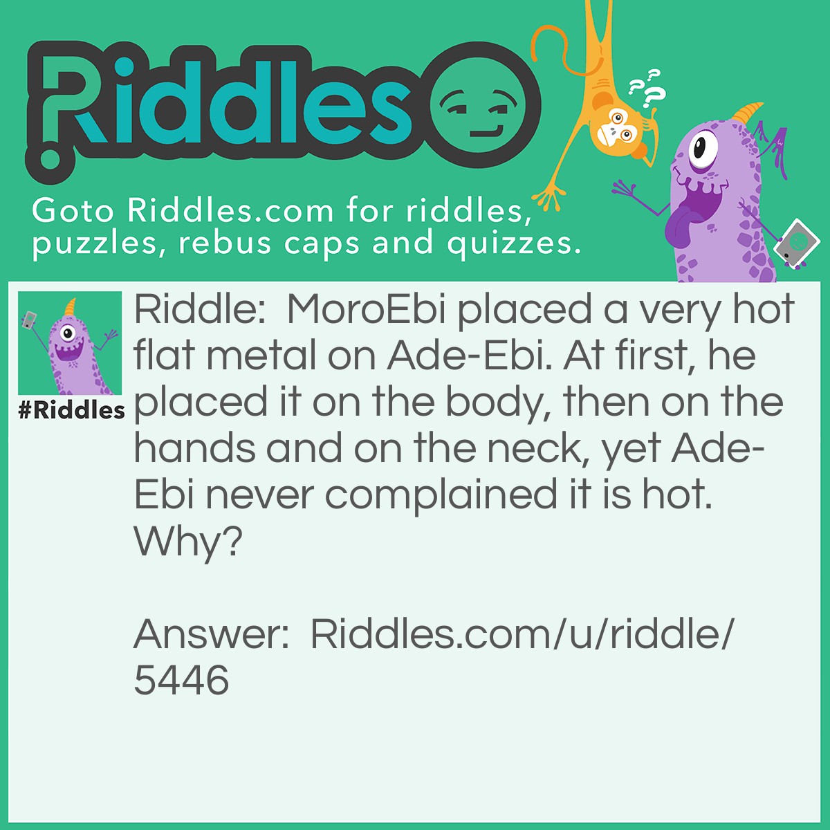 Riddle: MoroEbi placed a very hot flat metal on Ade-Ebi. At first, he placed it on the body, then on the hands and on the neck, yet Ade-Ebi never complained it is hot. Why? Answer: Ade-Ebi is a shirt MoroEbi is pressing.